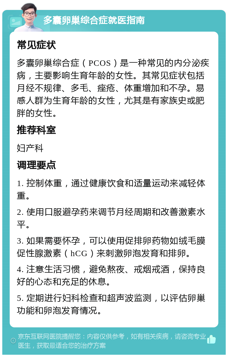 多囊卵巢综合症就医指南 常见症状 多囊卵巢综合症（PCOS）是一种常见的内分泌疾病，主要影响生育年龄的女性。其常见症状包括月经不规律、多毛、痤疮、体重增加和不孕。易感人群为生育年龄的女性，尤其是有家族史或肥胖的女性。 推荐科室 妇产科 调理要点 1. 控制体重，通过健康饮食和适量运动来减轻体重。 2. 使用口服避孕药来调节月经周期和改善激素水平。 3. 如果需要怀孕，可以使用促排卵药物如绒毛膜促性腺激素（hCG）来刺激卵泡发育和排卵。 4. 注意生活习惯，避免熬夜、戒烟戒酒，保持良好的心态和充足的休息。 5. 定期进行妇科检查和超声波监测，以评估卵巢功能和卵泡发育情况。