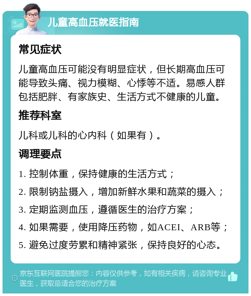 儿童高血压就医指南 常见症状 儿童高血压可能没有明显症状，但长期高血压可能导致头痛、视力模糊、心悸等不适。易感人群包括肥胖、有家族史、生活方式不健康的儿童。 推荐科室 儿科或儿科的心内科（如果有）。 调理要点 1. 控制体重，保持健康的生活方式； 2. 限制钠盐摄入，增加新鲜水果和蔬菜的摄入； 3. 定期监测血压，遵循医生的治疗方案； 4. 如果需要，使用降压药物，如ACEI、ARB等； 5. 避免过度劳累和精神紧张，保持良好的心态。