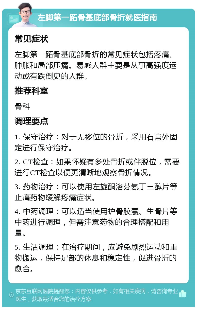 左脚第一跖骨基底部骨折就医指南 常见症状 左脚第一跖骨基底部骨折的常见症状包括疼痛、肿胀和局部压痛。易感人群主要是从事高强度运动或有跌倒史的人群。 推荐科室 骨科 调理要点 1. 保守治疗：对于无移位的骨折，采用石膏外固定进行保守治疗。 2. CT检查：如果怀疑有多处骨折或伴脱位，需要进行CT检查以便更清晰地观察骨折情况。 3. 药物治疗：可以使用左旋酮洛芬氨丁三醇片等止痛药物缓解疼痛症状。 4. 中药调理：可以适当使用护骨胶囊、生骨片等中药进行调理，但需注意药物的合理搭配和用量。 5. 生活调理：在治疗期间，应避免剧烈运动和重物搬运，保持足部的休息和稳定性，促进骨折的愈合。