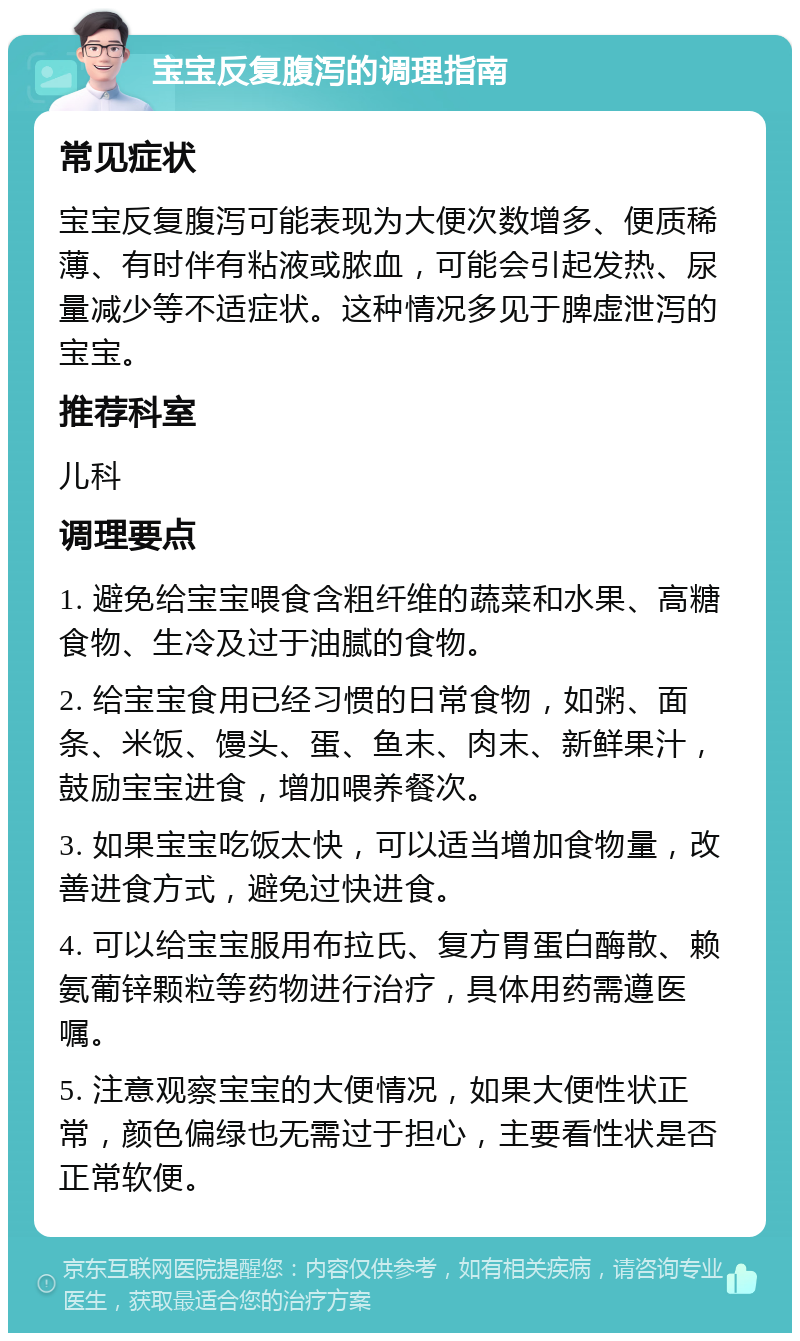 宝宝反复腹泻的调理指南 常见症状 宝宝反复腹泻可能表现为大便次数增多、便质稀薄、有时伴有粘液或脓血，可能会引起发热、尿量减少等不适症状。这种情况多见于脾虚泄泻的宝宝。 推荐科室 儿科 调理要点 1. 避免给宝宝喂食含粗纤维的蔬菜和水果、高糖食物、生冷及过于油腻的食物。 2. 给宝宝食用已经习惯的日常食物，如粥、面条、米饭、馒头、蛋、鱼末、肉末、新鲜果汁，鼓励宝宝进食，增加喂养餐次。 3. 如果宝宝吃饭太快，可以适当增加食物量，改善进食方式，避免过快进食。 4. 可以给宝宝服用布拉氏、复方胃蛋白酶散、赖氨葡锌颗粒等药物进行治疗，具体用药需遵医嘱。 5. 注意观察宝宝的大便情况，如果大便性状正常，颜色偏绿也无需过于担心，主要看性状是否正常软便。