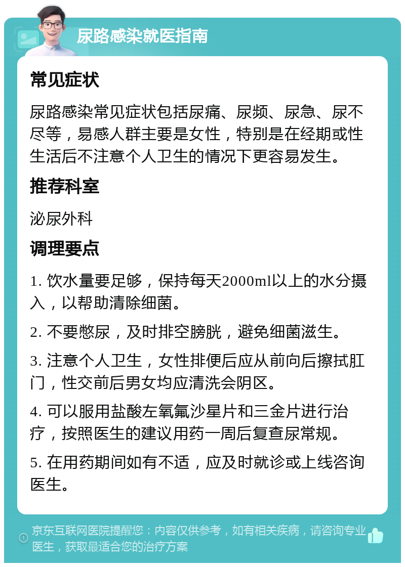 尿路感染就医指南 常见症状 尿路感染常见症状包括尿痛、尿频、尿急、尿不尽等，易感人群主要是女性，特别是在经期或性生活后不注意个人卫生的情况下更容易发生。 推荐科室 泌尿外科 调理要点 1. 饮水量要足够，保持每天2000ml以上的水分摄入，以帮助清除细菌。 2. 不要憋尿，及时排空膀胱，避免细菌滋生。 3. 注意个人卫生，女性排便后应从前向后擦拭肛门，性交前后男女均应清洗会阴区。 4. 可以服用盐酸左氧氟沙星片和三金片进行治疗，按照医生的建议用药一周后复查尿常规。 5. 在用药期间如有不适，应及时就诊或上线咨询医生。