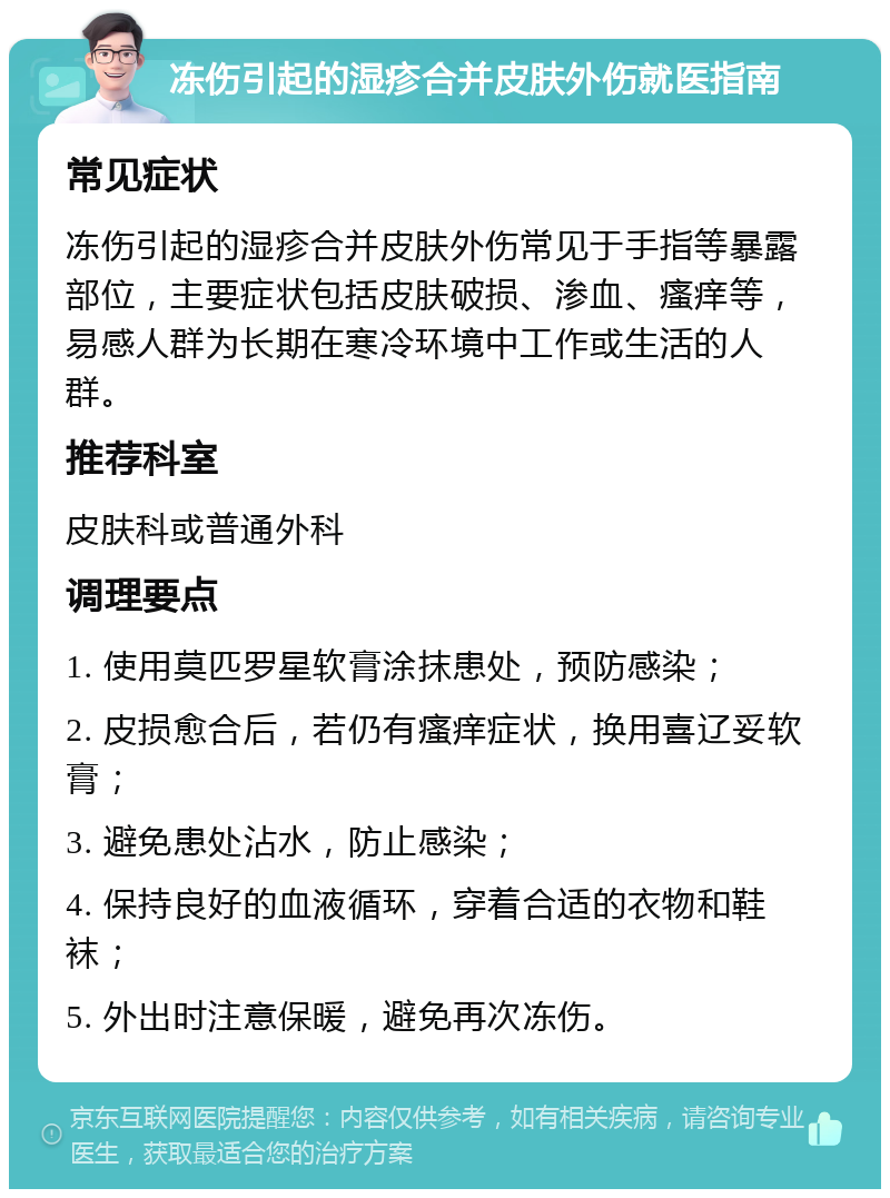 冻伤引起的湿疹合并皮肤外伤就医指南 常见症状 冻伤引起的湿疹合并皮肤外伤常见于手指等暴露部位，主要症状包括皮肤破损、渗血、瘙痒等，易感人群为长期在寒冷环境中工作或生活的人群。 推荐科室 皮肤科或普通外科 调理要点 1. 使用莫匹罗星软膏涂抹患处，预防感染； 2. 皮损愈合后，若仍有瘙痒症状，换用喜辽妥软膏； 3. 避免患处沾水，防止感染； 4. 保持良好的血液循环，穿着合适的衣物和鞋袜； 5. 外出时注意保暖，避免再次冻伤。