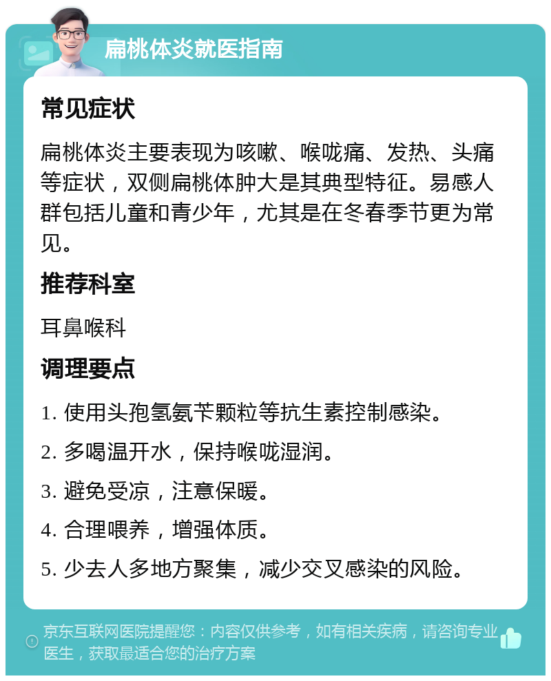 扁桃体炎就医指南 常见症状 扁桃体炎主要表现为咳嗽、喉咙痛、发热、头痛等症状，双侧扁桃体肿大是其典型特征。易感人群包括儿童和青少年，尤其是在冬春季节更为常见。 推荐科室 耳鼻喉科 调理要点 1. 使用头孢氢氨苄颗粒等抗生素控制感染。 2. 多喝温开水，保持喉咙湿润。 3. 避免受凉，注意保暖。 4. 合理喂养，增强体质。 5. 少去人多地方聚集，减少交叉感染的风险。