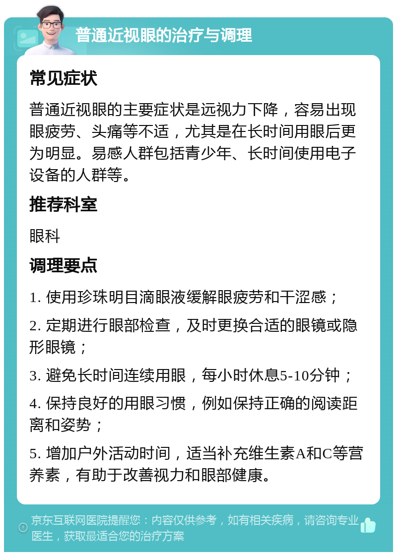 普通近视眼的治疗与调理 常见症状 普通近视眼的主要症状是远视力下降，容易出现眼疲劳、头痛等不适，尤其是在长时间用眼后更为明显。易感人群包括青少年、长时间使用电子设备的人群等。 推荐科室 眼科 调理要点 1. 使用珍珠明目滴眼液缓解眼疲劳和干涩感； 2. 定期进行眼部检查，及时更换合适的眼镜或隐形眼镜； 3. 避免长时间连续用眼，每小时休息5-10分钟； 4. 保持良好的用眼习惯，例如保持正确的阅读距离和姿势； 5. 增加户外活动时间，适当补充维生素A和C等营养素，有助于改善视力和眼部健康。