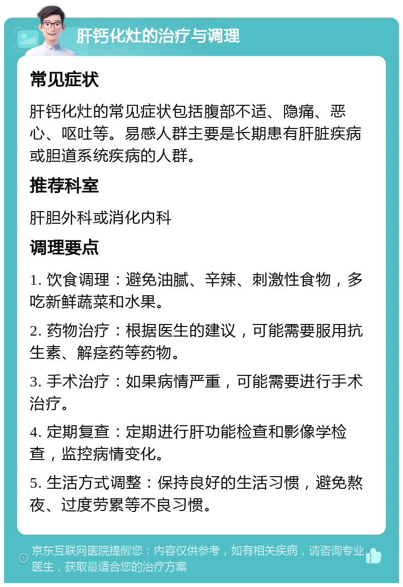 肝钙化灶的治疗与调理 常见症状 肝钙化灶的常见症状包括腹部不适、隐痛、恶心、呕吐等。易感人群主要是长期患有肝脏疾病或胆道系统疾病的人群。 推荐科室 肝胆外科或消化内科 调理要点 1. 饮食调理：避免油腻、辛辣、刺激性食物，多吃新鲜蔬菜和水果。 2. 药物治疗：根据医生的建议，可能需要服用抗生素、解痉药等药物。 3. 手术治疗：如果病情严重，可能需要进行手术治疗。 4. 定期复查：定期进行肝功能检查和影像学检查，监控病情变化。 5. 生活方式调整：保持良好的生活习惯，避免熬夜、过度劳累等不良习惯。