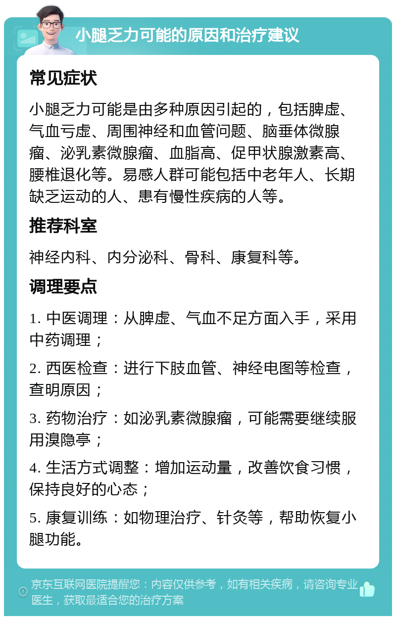 小腿乏力可能的原因和治疗建议 常见症状 小腿乏力可能是由多种原因引起的，包括脾虚、气血亏虚、周围神经和血管问题、脑垂体微腺瘤、泌乳素微腺瘤、血脂高、促甲状腺激素高、腰椎退化等。易感人群可能包括中老年人、长期缺乏运动的人、患有慢性疾病的人等。 推荐科室 神经内科、内分泌科、骨科、康复科等。 调理要点 1. 中医调理：从脾虚、气血不足方面入手，采用中药调理； 2. 西医检查：进行下肢血管、神经电图等检查，查明原因； 3. 药物治疗：如泌乳素微腺瘤，可能需要继续服用溴隐亭； 4. 生活方式调整：增加运动量，改善饮食习惯，保持良好的心态； 5. 康复训练：如物理治疗、针灸等，帮助恢复小腿功能。