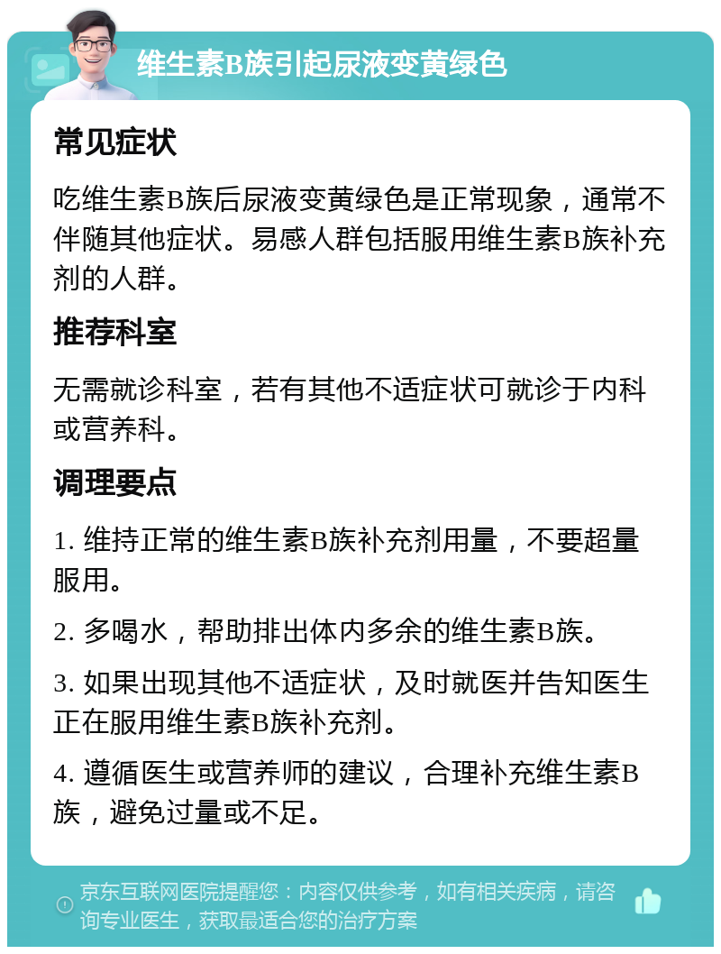 维生素B族引起尿液变黄绿色 常见症状 吃维生素B族后尿液变黄绿色是正常现象，通常不伴随其他症状。易感人群包括服用维生素B族补充剂的人群。 推荐科室 无需就诊科室，若有其他不适症状可就诊于内科或营养科。 调理要点 1. 维持正常的维生素B族补充剂用量，不要超量服用。 2. 多喝水，帮助排出体内多余的维生素B族。 3. 如果出现其他不适症状，及时就医并告知医生正在服用维生素B族补充剂。 4. 遵循医生或营养师的建议，合理补充维生素B族，避免过量或不足。