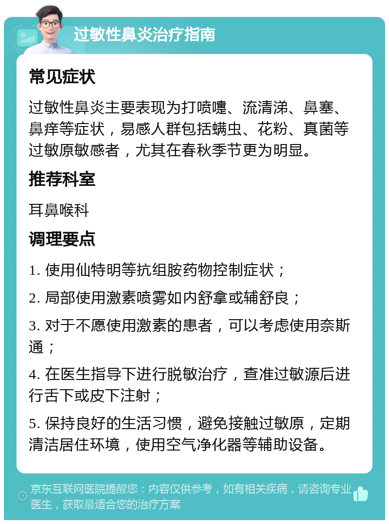 过敏性鼻炎治疗指南 常见症状 过敏性鼻炎主要表现为打喷嚏、流清涕、鼻塞、鼻痒等症状，易感人群包括螨虫、花粉、真菌等过敏原敏感者，尤其在春秋季节更为明显。 推荐科室 耳鼻喉科 调理要点 1. 使用仙特明等抗组胺药物控制症状； 2. 局部使用激素喷雾如内舒拿或辅舒良； 3. 对于不愿使用激素的患者，可以考虑使用奈斯通； 4. 在医生指导下进行脱敏治疗，查准过敏源后进行舌下或皮下注射； 5. 保持良好的生活习惯，避免接触过敏原，定期清洁居住环境，使用空气净化器等辅助设备。