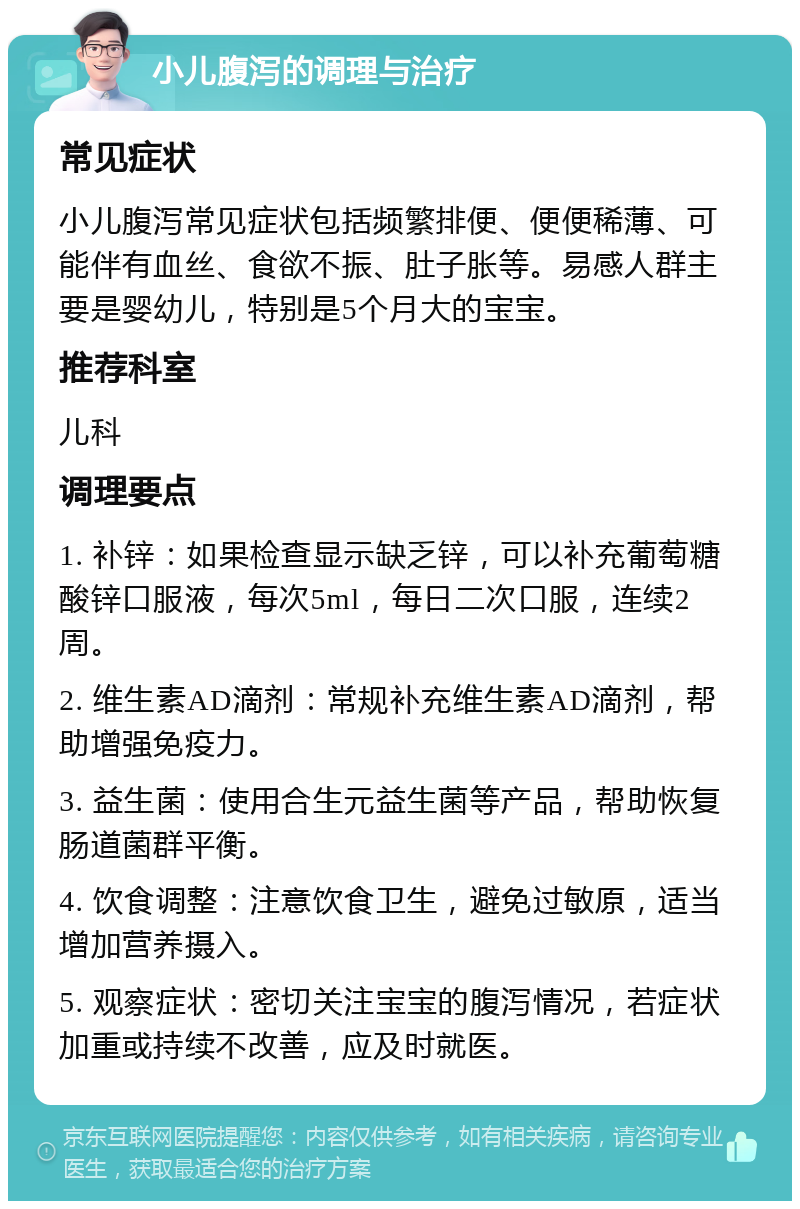 小儿腹泻的调理与治疗 常见症状 小儿腹泻常见症状包括频繁排便、便便稀薄、可能伴有血丝、食欲不振、肚子胀等。易感人群主要是婴幼儿，特别是5个月大的宝宝。 推荐科室 儿科 调理要点 1. 补锌：如果检查显示缺乏锌，可以补充葡萄糖酸锌口服液，每次5ml，每日二次口服，连续2周。 2. 维生素AD滴剂：常规补充维生素AD滴剂，帮助增强免疫力。 3. 益生菌：使用合生元益生菌等产品，帮助恢复肠道菌群平衡。 4. 饮食调整：注意饮食卫生，避免过敏原，适当增加营养摄入。 5. 观察症状：密切关注宝宝的腹泻情况，若症状加重或持续不改善，应及时就医。