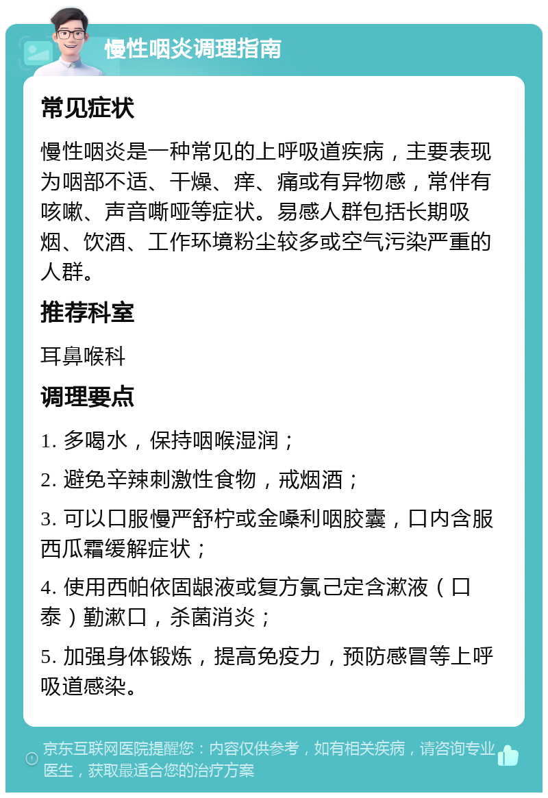 慢性咽炎调理指南 常见症状 慢性咽炎是一种常见的上呼吸道疾病，主要表现为咽部不适、干燥、痒、痛或有异物感，常伴有咳嗽、声音嘶哑等症状。易感人群包括长期吸烟、饮酒、工作环境粉尘较多或空气污染严重的人群。 推荐科室 耳鼻喉科 调理要点 1. 多喝水，保持咽喉湿润； 2. 避免辛辣刺激性食物，戒烟酒； 3. 可以口服慢严舒柠或金嗓利咽胶囊，口内含服西瓜霜缓解症状； 4. 使用西帕依固龈液或复方氯己定含漱液（口泰）勤漱口，杀菌消炎； 5. 加强身体锻炼，提高免疫力，预防感冒等上呼吸道感染。