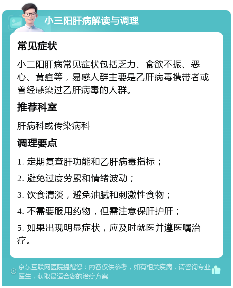 小三阳肝病解读与调理 常见症状 小三阳肝病常见症状包括乏力、食欲不振、恶心、黄疸等，易感人群主要是乙肝病毒携带者或曾经感染过乙肝病毒的人群。 推荐科室 肝病科或传染病科 调理要点 1. 定期复查肝功能和乙肝病毒指标； 2. 避免过度劳累和情绪波动； 3. 饮食清淡，避免油腻和刺激性食物； 4. 不需要服用药物，但需注意保肝护肝； 5. 如果出现明显症状，应及时就医并遵医嘱治疗。