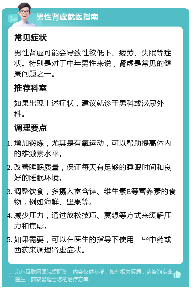 男性肾虚就医指南 常见症状 男性肾虚可能会导致性欲低下、疲劳、失眠等症状。特别是对于中年男性来说，肾虚是常见的健康问题之一。 推荐科室 如果出现上述症状，建议就诊于男科或泌尿外科。 调理要点 增加锻炼，尤其是有氧运动，可以帮助提高体内的雄激素水平。 改善睡眠质量，保证每天有足够的睡眠时间和良好的睡眠环境。 调整饮食，多摄入富含锌、维生素E等营养素的食物，例如海鲜、坚果等。 减少压力，通过放松技巧、冥想等方式来缓解压力和焦虑。 如果需要，可以在医生的指导下使用一些中药或西药来调理肾虚症状。