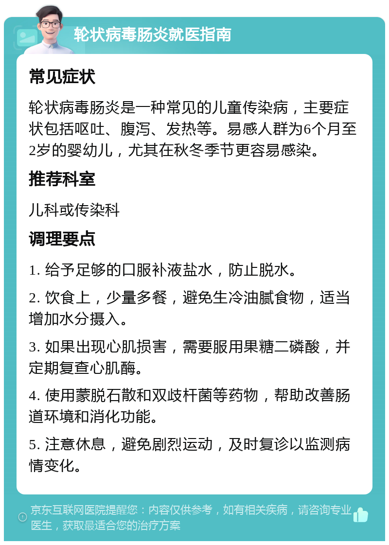 轮状病毒肠炎就医指南 常见症状 轮状病毒肠炎是一种常见的儿童传染病，主要症状包括呕吐、腹泻、发热等。易感人群为6个月至2岁的婴幼儿，尤其在秋冬季节更容易感染。 推荐科室 儿科或传染科 调理要点 1. 给予足够的口服补液盐水，防止脱水。 2. 饮食上，少量多餐，避免生冷油腻食物，适当增加水分摄入。 3. 如果出现心肌损害，需要服用果糖二磷酸，并定期复查心肌酶。 4. 使用蒙脱石散和双歧杆菌等药物，帮助改善肠道环境和消化功能。 5. 注意休息，避免剧烈运动，及时复诊以监测病情变化。