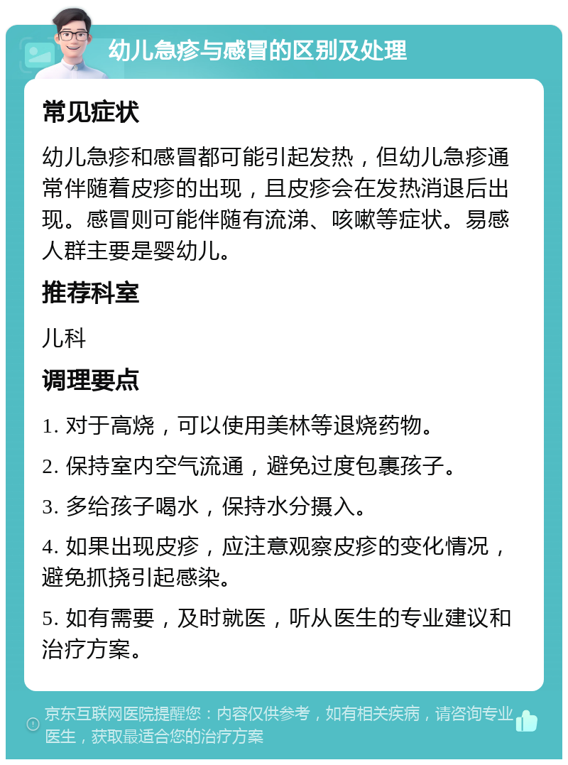 幼儿急疹与感冒的区别及处理 常见症状 幼儿急疹和感冒都可能引起发热，但幼儿急疹通常伴随着皮疹的出现，且皮疹会在发热消退后出现。感冒则可能伴随有流涕、咳嗽等症状。易感人群主要是婴幼儿。 推荐科室 儿科 调理要点 1. 对于高烧，可以使用美林等退烧药物。 2. 保持室内空气流通，避免过度包裹孩子。 3. 多给孩子喝水，保持水分摄入。 4. 如果出现皮疹，应注意观察皮疹的变化情况，避免抓挠引起感染。 5. 如有需要，及时就医，听从医生的专业建议和治疗方案。