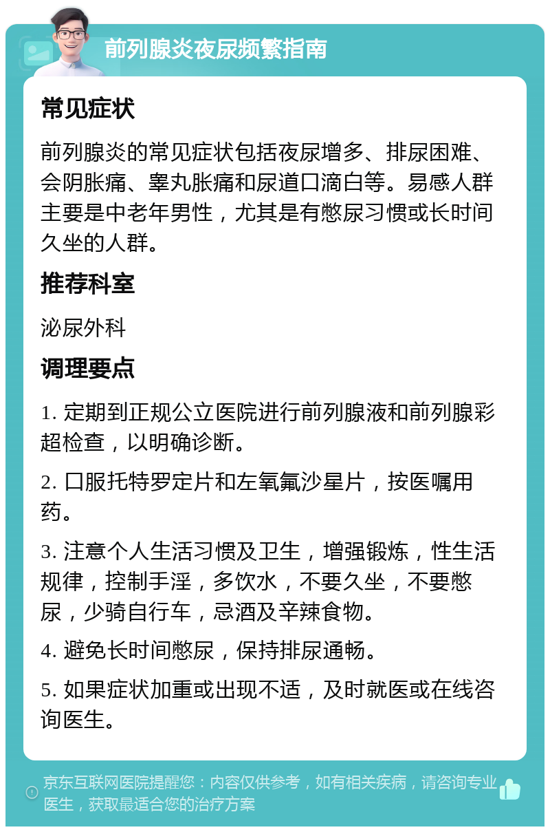 前列腺炎夜尿频繁指南 常见症状 前列腺炎的常见症状包括夜尿增多、排尿困难、会阴胀痛、睾丸胀痛和尿道口滴白等。易感人群主要是中老年男性，尤其是有憋尿习惯或长时间久坐的人群。 推荐科室 泌尿外科 调理要点 1. 定期到正规公立医院进行前列腺液和前列腺彩超检查，以明确诊断。 2. 口服托特罗定片和左氧氟沙星片，按医嘱用药。 3. 注意个人生活习惯及卫生，增强锻炼，性生活规律，控制手淫，多饮水，不要久坐，不要憋尿，少骑自行车，忌酒及辛辣食物。 4. 避免长时间憋尿，保持排尿通畅。 5. 如果症状加重或出现不适，及时就医或在线咨询医生。