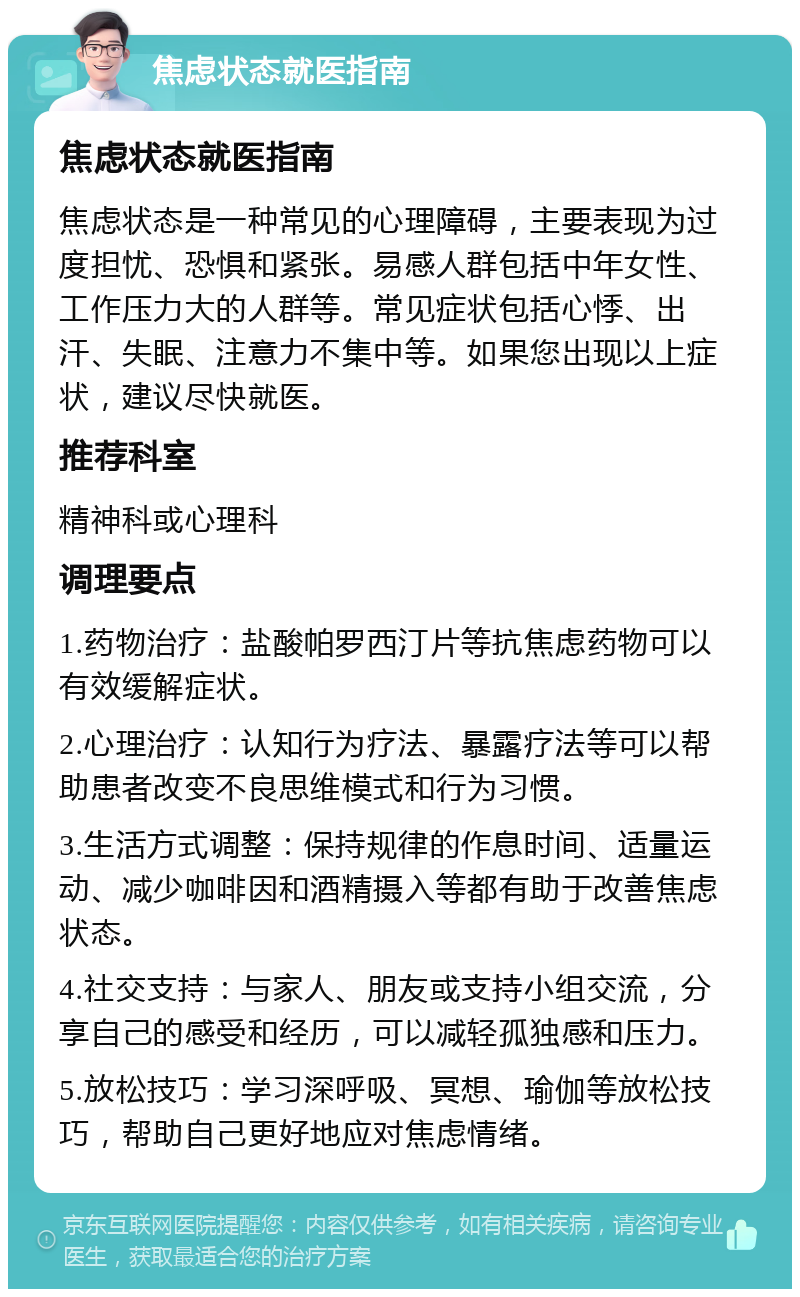 焦虑状态就医指南 焦虑状态就医指南 焦虑状态是一种常见的心理障碍，主要表现为过度担忧、恐惧和紧张。易感人群包括中年女性、工作压力大的人群等。常见症状包括心悸、出汗、失眠、注意力不集中等。如果您出现以上症状，建议尽快就医。 推荐科室 精神科或心理科 调理要点 1.药物治疗：盐酸帕罗西汀片等抗焦虑药物可以有效缓解症状。 2.心理治疗：认知行为疗法、暴露疗法等可以帮助患者改变不良思维模式和行为习惯。 3.生活方式调整：保持规律的作息时间、适量运动、减少咖啡因和酒精摄入等都有助于改善焦虑状态。 4.社交支持：与家人、朋友或支持小组交流，分享自己的感受和经历，可以减轻孤独感和压力。 5.放松技巧：学习深呼吸、冥想、瑜伽等放松技巧，帮助自己更好地应对焦虑情绪。