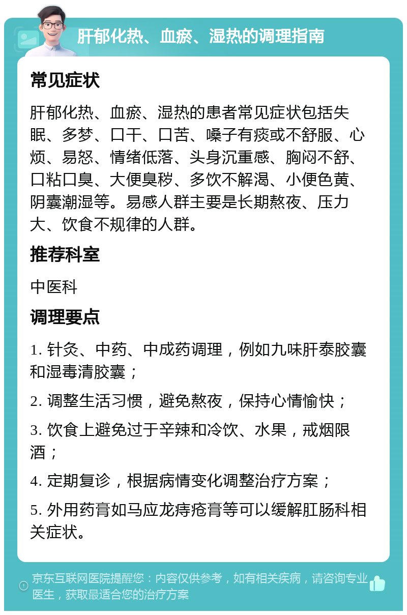 肝郁化热、血瘀、湿热的调理指南 常见症状 肝郁化热、血瘀、湿热的患者常见症状包括失眠、多梦、口干、口苦、嗓子有痰或不舒服、心烦、易怒、情绪低落、头身沉重感、胸闷不舒、口粘口臭、大便臭秽、多饮不解渴、小便色黄、阴囊潮湿等。易感人群主要是长期熬夜、压力大、饮食不规律的人群。 推荐科室 中医科 调理要点 1. 针灸、中药、中成药调理，例如九味肝泰胶囊和湿毒清胶囊； 2. 调整生活习惯，避免熬夜，保持心情愉快； 3. 饮食上避免过于辛辣和冷饮、水果，戒烟限酒； 4. 定期复诊，根据病情变化调整治疗方案； 5. 外用药膏如马应龙痔疮膏等可以缓解肛肠科相关症状。