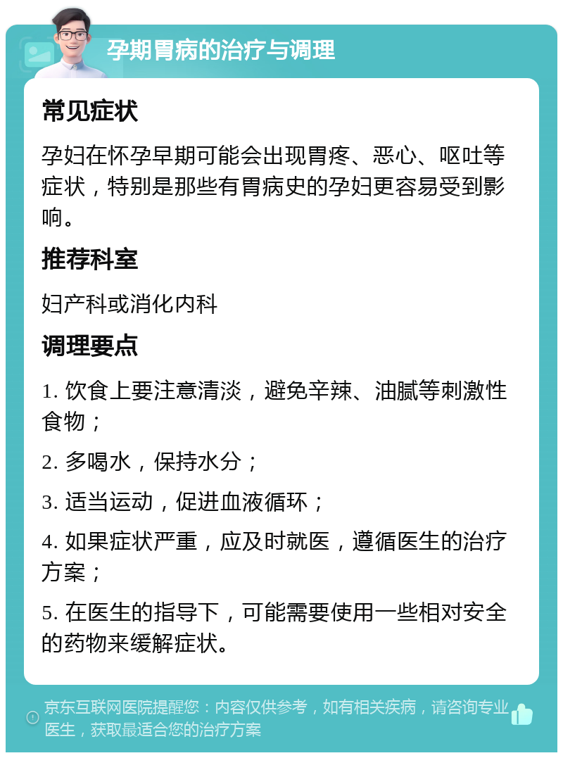 孕期胃病的治疗与调理 常见症状 孕妇在怀孕早期可能会出现胃疼、恶心、呕吐等症状，特别是那些有胃病史的孕妇更容易受到影响。 推荐科室 妇产科或消化内科 调理要点 1. 饮食上要注意清淡，避免辛辣、油腻等刺激性食物； 2. 多喝水，保持水分； 3. 适当运动，促进血液循环； 4. 如果症状严重，应及时就医，遵循医生的治疗方案； 5. 在医生的指导下，可能需要使用一些相对安全的药物来缓解症状。