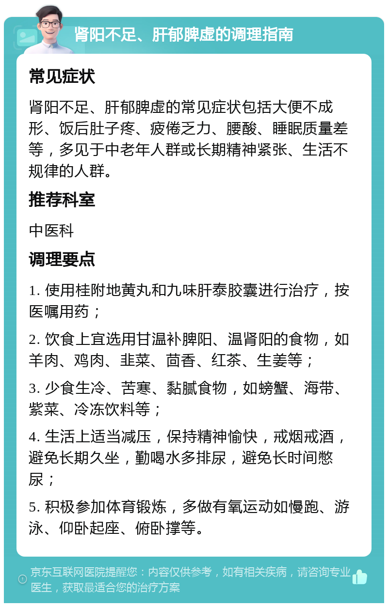 肾阳不足、肝郁脾虚的调理指南 常见症状 肾阳不足、肝郁脾虚的常见症状包括大便不成形、饭后肚子疼、疲倦乏力、腰酸、睡眠质量差等，多见于中老年人群或长期精神紧张、生活不规律的人群。 推荐科室 中医科 调理要点 1. 使用桂附地黄丸和九味肝泰胶囊进行治疗，按医嘱用药； 2. 饮食上宜选用甘温补脾阳、温肾阳的食物，如羊肉、鸡肉、韭菜、茴香、红茶、生姜等； 3. 少食生冷、苦寒、黏腻食物，如螃蟹、海带、紫菜、冷冻饮料等； 4. 生活上适当减压，保持精神愉快，戒烟戒酒，避免长期久坐，勤喝水多排尿，避免长时间憋尿； 5. 积极参加体育锻炼，多做有氧运动如慢跑、游泳、仰卧起座、俯卧撑等。