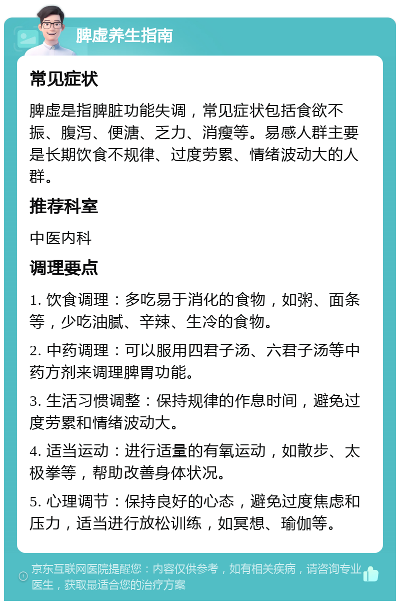 脾虚养生指南 常见症状 脾虚是指脾脏功能失调，常见症状包括食欲不振、腹泻、便溏、乏力、消瘦等。易感人群主要是长期饮食不规律、过度劳累、情绪波动大的人群。 推荐科室 中医内科 调理要点 1. 饮食调理：多吃易于消化的食物，如粥、面条等，少吃油腻、辛辣、生冷的食物。 2. 中药调理：可以服用四君子汤、六君子汤等中药方剂来调理脾胃功能。 3. 生活习惯调整：保持规律的作息时间，避免过度劳累和情绪波动大。 4. 适当运动：进行适量的有氧运动，如散步、太极拳等，帮助改善身体状况。 5. 心理调节：保持良好的心态，避免过度焦虑和压力，适当进行放松训练，如冥想、瑜伽等。