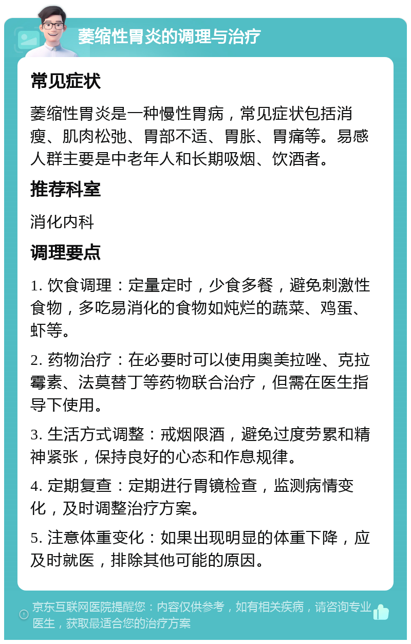 萎缩性胃炎的调理与治疗 常见症状 萎缩性胃炎是一种慢性胃病，常见症状包括消瘦、肌肉松弛、胃部不适、胃胀、胃痛等。易感人群主要是中老年人和长期吸烟、饮酒者。 推荐科室 消化内科 调理要点 1. 饮食调理：定量定时，少食多餐，避免刺激性食物，多吃易消化的食物如炖烂的蔬菜、鸡蛋、虾等。 2. 药物治疗：在必要时可以使用奥美拉唑、克拉霉素、法莫替丁等药物联合治疗，但需在医生指导下使用。 3. 生活方式调整：戒烟限酒，避免过度劳累和精神紧张，保持良好的心态和作息规律。 4. 定期复查：定期进行胃镜检查，监测病情变化，及时调整治疗方案。 5. 注意体重变化：如果出现明显的体重下降，应及时就医，排除其他可能的原因。