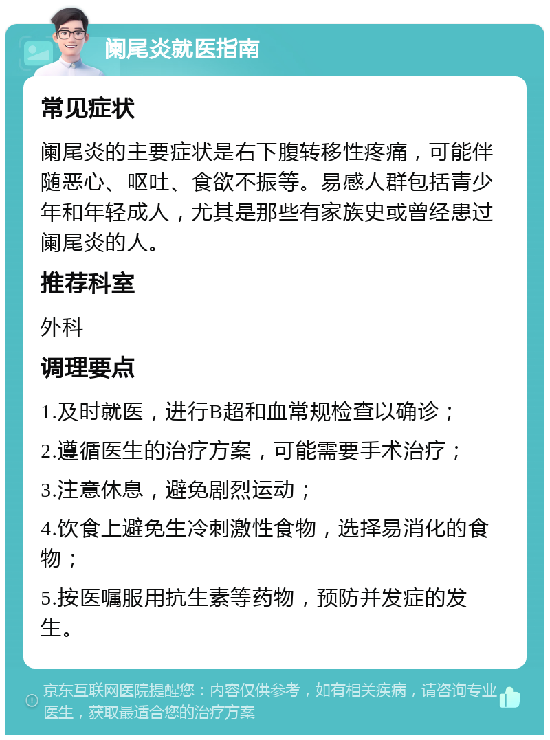 阑尾炎就医指南 常见症状 阑尾炎的主要症状是右下腹转移性疼痛，可能伴随恶心、呕吐、食欲不振等。易感人群包括青少年和年轻成人，尤其是那些有家族史或曾经患过阑尾炎的人。 推荐科室 外科 调理要点 1.及时就医，进行B超和血常规检查以确诊； 2.遵循医生的治疗方案，可能需要手术治疗； 3.注意休息，避免剧烈运动； 4.饮食上避免生冷刺激性食物，选择易消化的食物； 5.按医嘱服用抗生素等药物，预防并发症的发生。