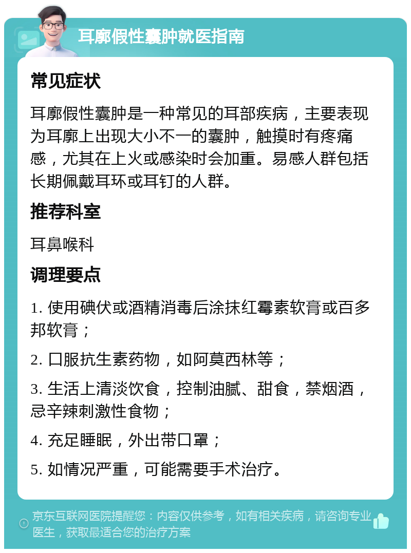 耳廓假性囊肿就医指南 常见症状 耳廓假性囊肿是一种常见的耳部疾病，主要表现为耳廓上出现大小不一的囊肿，触摸时有疼痛感，尤其在上火或感染时会加重。易感人群包括长期佩戴耳环或耳钉的人群。 推荐科室 耳鼻喉科 调理要点 1. 使用碘伏或酒精消毒后涂抹红霉素软膏或百多邦软膏； 2. 口服抗生素药物，如阿莫西林等； 3. 生活上清淡饮食，控制油腻、甜食，禁烟酒，忌辛辣刺激性食物； 4. 充足睡眠，外出带口罩； 5. 如情况严重，可能需要手术治疗。