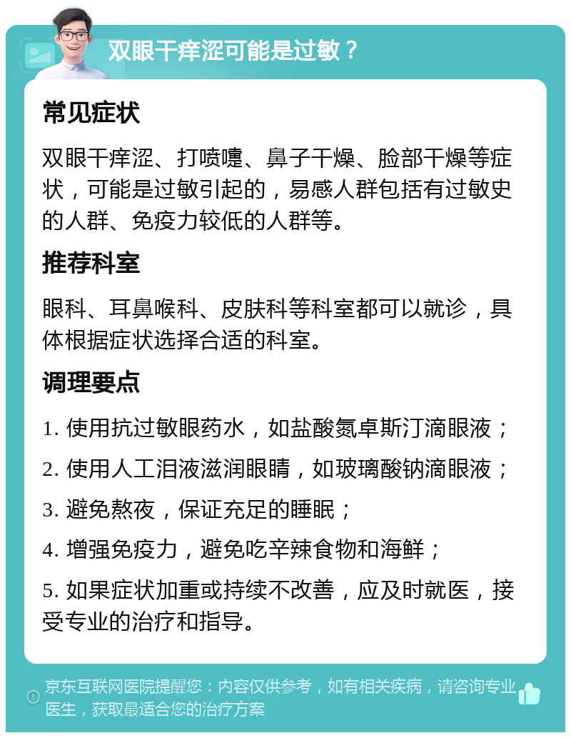 双眼干痒涩可能是过敏？ 常见症状 双眼干痒涩、打喷嚏、鼻子干燥、脸部干燥等症状，可能是过敏引起的，易感人群包括有过敏史的人群、免疫力较低的人群等。 推荐科室 眼科、耳鼻喉科、皮肤科等科室都可以就诊，具体根据症状选择合适的科室。 调理要点 1. 使用抗过敏眼药水，如盐酸氮卓斯汀滴眼液； 2. 使用人工泪液滋润眼睛，如玻璃酸钠滴眼液； 3. 避免熬夜，保证充足的睡眠； 4. 增强免疫力，避免吃辛辣食物和海鲜； 5. 如果症状加重或持续不改善，应及时就医，接受专业的治疗和指导。