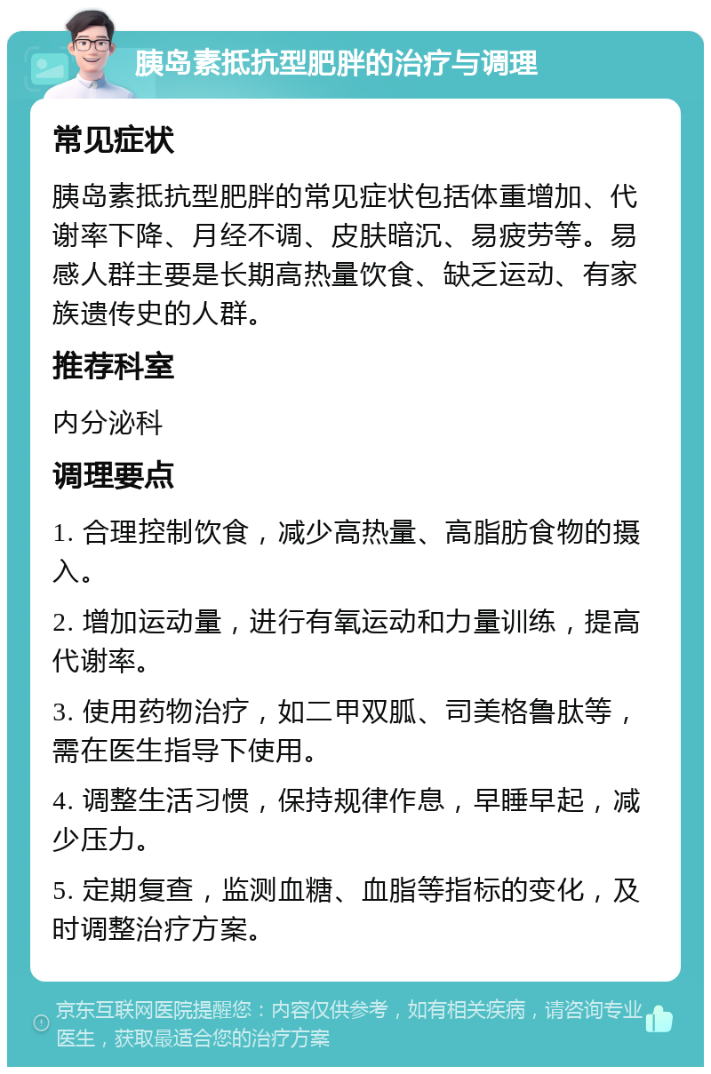 胰岛素抵抗型肥胖的治疗与调理 常见症状 胰岛素抵抗型肥胖的常见症状包括体重增加、代谢率下降、月经不调、皮肤暗沉、易疲劳等。易感人群主要是长期高热量饮食、缺乏运动、有家族遗传史的人群。 推荐科室 内分泌科 调理要点 1. 合理控制饮食，减少高热量、高脂肪食物的摄入。 2. 增加运动量，进行有氧运动和力量训练，提高代谢率。 3. 使用药物治疗，如二甲双胍、司美格鲁肽等，需在医生指导下使用。 4. 调整生活习惯，保持规律作息，早睡早起，减少压力。 5. 定期复查，监测血糖、血脂等指标的变化，及时调整治疗方案。