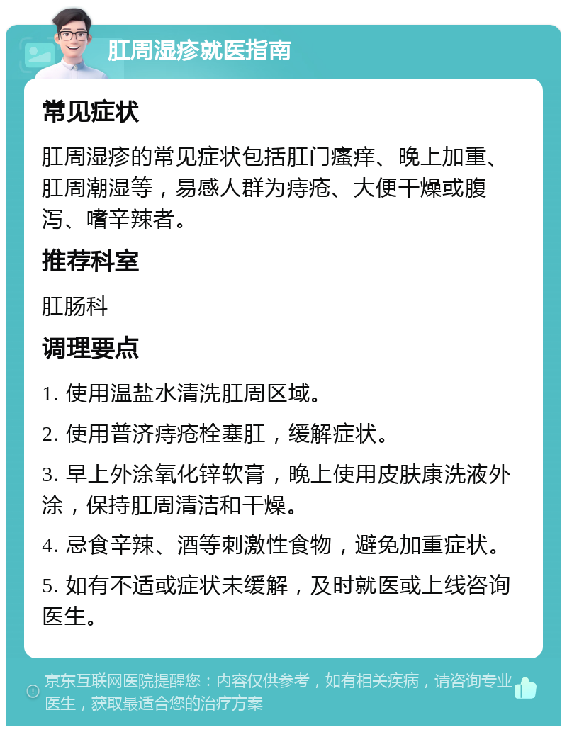 肛周湿疹就医指南 常见症状 肛周湿疹的常见症状包括肛门瘙痒、晚上加重、肛周潮湿等，易感人群为痔疮、大便干燥或腹泻、嗜辛辣者。 推荐科室 肛肠科 调理要点 1. 使用温盐水清洗肛周区域。 2. 使用普济痔疮栓塞肛，缓解症状。 3. 早上外涂氧化锌软膏，晚上使用皮肤康洗液外涂，保持肛周清洁和干燥。 4. 忌食辛辣、酒等刺激性食物，避免加重症状。 5. 如有不适或症状未缓解，及时就医或上线咨询医生。