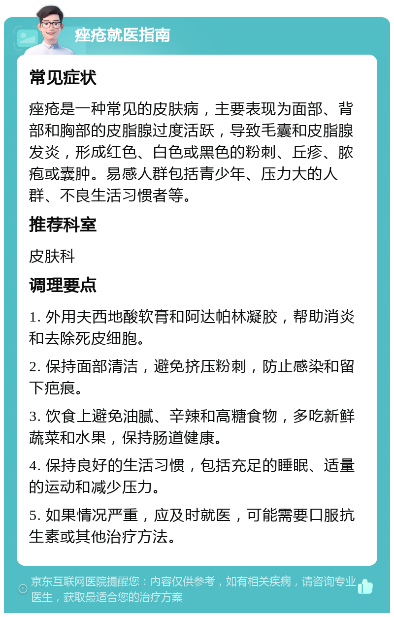 痤疮就医指南 常见症状 痤疮是一种常见的皮肤病，主要表现为面部、背部和胸部的皮脂腺过度活跃，导致毛囊和皮脂腺发炎，形成红色、白色或黑色的粉刺、丘疹、脓疱或囊肿。易感人群包括青少年、压力大的人群、不良生活习惯者等。 推荐科室 皮肤科 调理要点 1. 外用夫西地酸软膏和阿达帕林凝胶，帮助消炎和去除死皮细胞。 2. 保持面部清洁，避免挤压粉刺，防止感染和留下疤痕。 3. 饮食上避免油腻、辛辣和高糖食物，多吃新鲜蔬菜和水果，保持肠道健康。 4. 保持良好的生活习惯，包括充足的睡眠、适量的运动和减少压力。 5. 如果情况严重，应及时就医，可能需要口服抗生素或其他治疗方法。