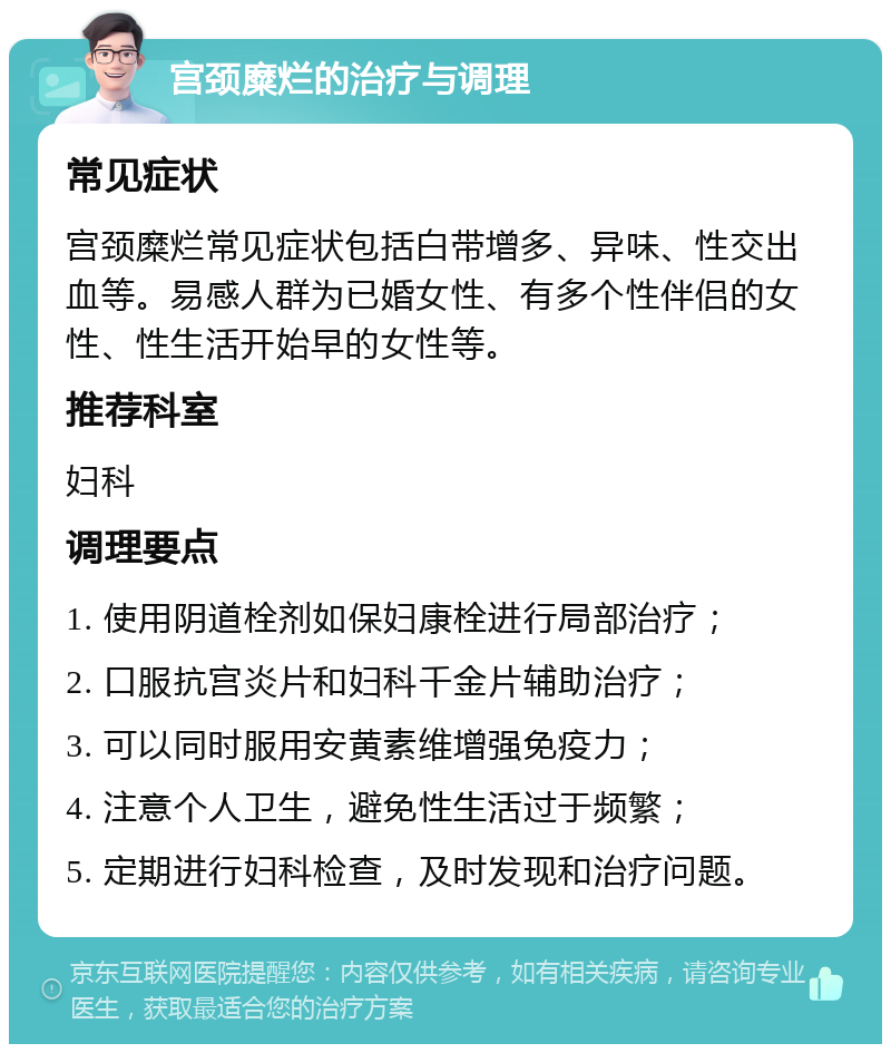 宫颈糜烂的治疗与调理 常见症状 宫颈糜烂常见症状包括白带增多、异味、性交出血等。易感人群为已婚女性、有多个性伴侣的女性、性生活开始早的女性等。 推荐科室 妇科 调理要点 1. 使用阴道栓剂如保妇康栓进行局部治疗； 2. 口服抗宫炎片和妇科千金片辅助治疗； 3. 可以同时服用安黄素维增强免疫力； 4. 注意个人卫生，避免性生活过于频繁； 5. 定期进行妇科检查，及时发现和治疗问题。