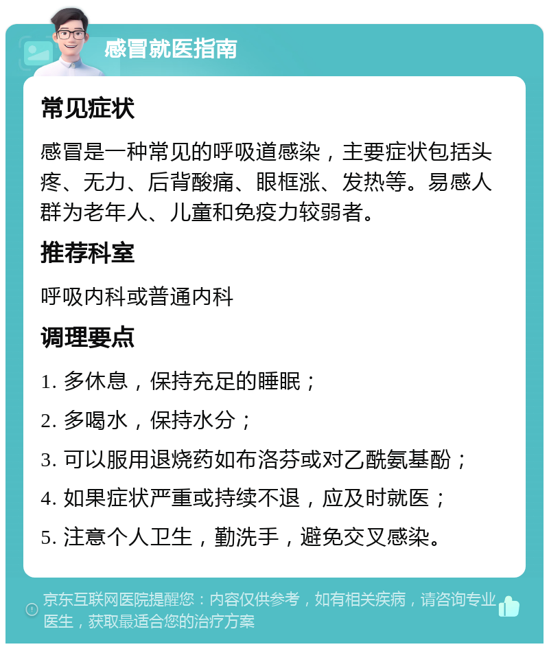 感冒就医指南 常见症状 感冒是一种常见的呼吸道感染，主要症状包括头疼、无力、后背酸痛、眼框涨、发热等。易感人群为老年人、儿童和免疫力较弱者。 推荐科室 呼吸内科或普通内科 调理要点 1. 多休息，保持充足的睡眠； 2. 多喝水，保持水分； 3. 可以服用退烧药如布洛芬或对乙酰氨基酚； 4. 如果症状严重或持续不退，应及时就医； 5. 注意个人卫生，勤洗手，避免交叉感染。