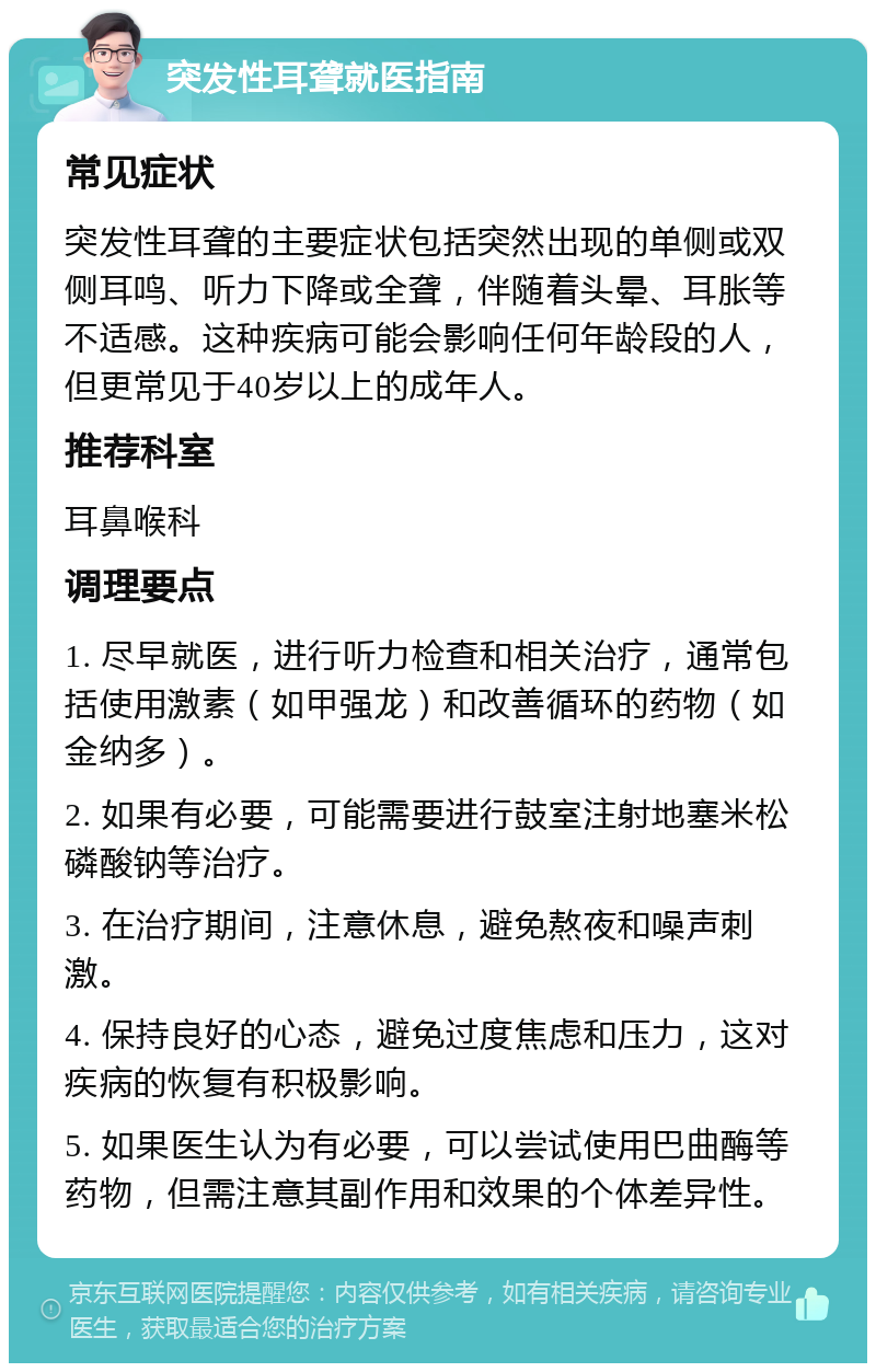 突发性耳聋就医指南 常见症状 突发性耳聋的主要症状包括突然出现的单侧或双侧耳鸣、听力下降或全聋，伴随着头晕、耳胀等不适感。这种疾病可能会影响任何年龄段的人，但更常见于40岁以上的成年人。 推荐科室 耳鼻喉科 调理要点 1. 尽早就医，进行听力检查和相关治疗，通常包括使用激素（如甲强龙）和改善循环的药物（如金纳多）。 2. 如果有必要，可能需要进行鼓室注射地塞米松磷酸钠等治疗。 3. 在治疗期间，注意休息，避免熬夜和噪声刺激。 4. 保持良好的心态，避免过度焦虑和压力，这对疾病的恢复有积极影响。 5. 如果医生认为有必要，可以尝试使用巴曲酶等药物，但需注意其副作用和效果的个体差异性。