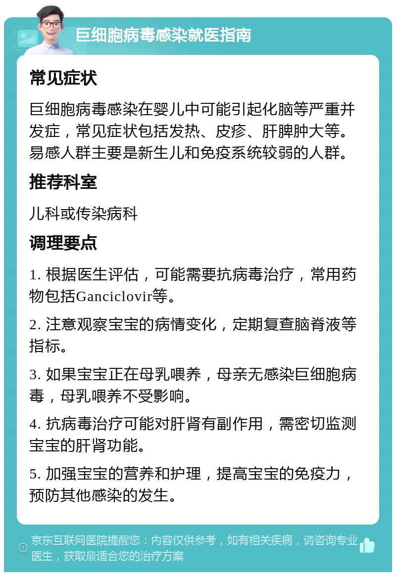 巨细胞病毒感染就医指南 常见症状 巨细胞病毒感染在婴儿中可能引起化脑等严重并发症，常见症状包括发热、皮疹、肝脾肿大等。易感人群主要是新生儿和免疫系统较弱的人群。 推荐科室 儿科或传染病科 调理要点 1. 根据医生评估，可能需要抗病毒治疗，常用药物包括Ganciclovir等。 2. 注意观察宝宝的病情变化，定期复查脑脊液等指标。 3. 如果宝宝正在母乳喂养，母亲无感染巨细胞病毒，母乳喂养不受影响。 4. 抗病毒治疗可能对肝肾有副作用，需密切监测宝宝的肝肾功能。 5. 加强宝宝的营养和护理，提高宝宝的免疫力，预防其他感染的发生。