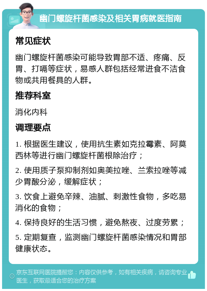 幽门螺旋杆菌感染及相关胃病就医指南 常见症状 幽门螺旋杆菌感染可能导致胃部不适、疼痛、反胃、打嗝等症状，易感人群包括经常进食不洁食物或共用餐具的人群。 推荐科室 消化内科 调理要点 1. 根据医生建议，使用抗生素如克拉霉素、阿莫西林等进行幽门螺旋杆菌根除治疗； 2. 使用质子泵抑制剂如奥美拉唑、兰索拉唑等减少胃酸分泌，缓解症状； 3. 饮食上避免辛辣、油腻、刺激性食物，多吃易消化的食物； 4. 保持良好的生活习惯，避免熬夜、过度劳累； 5. 定期复查，监测幽门螺旋杆菌感染情况和胃部健康状态。