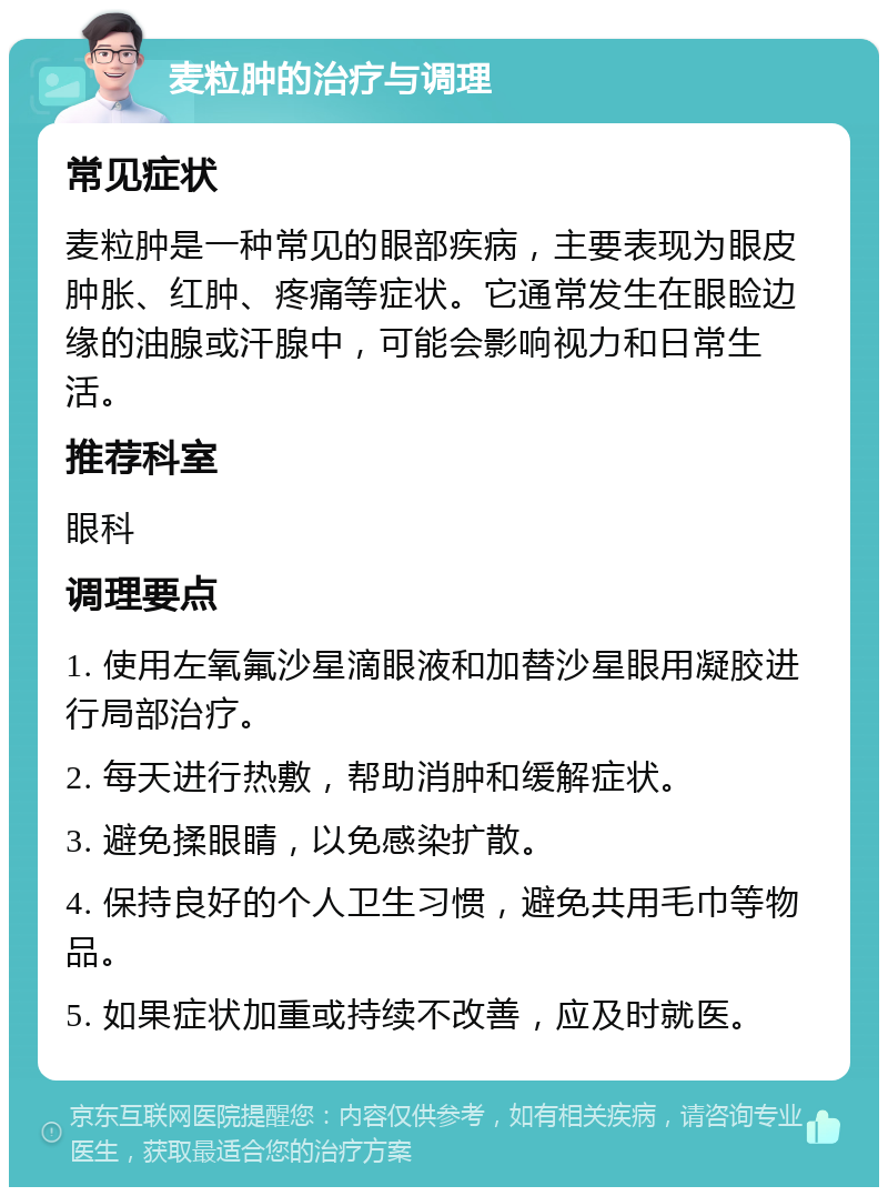 麦粒肿的治疗与调理 常见症状 麦粒肿是一种常见的眼部疾病，主要表现为眼皮肿胀、红肿、疼痛等症状。它通常发生在眼睑边缘的油腺或汗腺中，可能会影响视力和日常生活。 推荐科室 眼科 调理要点 1. 使用左氧氟沙星滴眼液和加替沙星眼用凝胶进行局部治疗。 2. 每天进行热敷，帮助消肿和缓解症状。 3. 避免揉眼睛，以免感染扩散。 4. 保持良好的个人卫生习惯，避免共用毛巾等物品。 5. 如果症状加重或持续不改善，应及时就医。