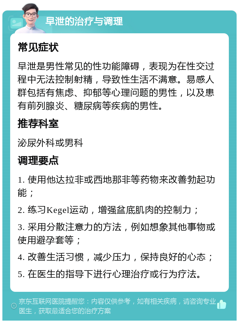 早泄的治疗与调理 常见症状 早泄是男性常见的性功能障碍，表现为在性交过程中无法控制射精，导致性生活不满意。易感人群包括有焦虑、抑郁等心理问题的男性，以及患有前列腺炎、糖尿病等疾病的男性。 推荐科室 泌尿外科或男科 调理要点 1. 使用他达拉非或西地那非等药物来改善勃起功能； 2. 练习Kegel运动，增强盆底肌肉的控制力； 3. 采用分散注意力的方法，例如想象其他事物或使用避孕套等； 4. 改善生活习惯，减少压力，保持良好的心态； 5. 在医生的指导下进行心理治疗或行为疗法。