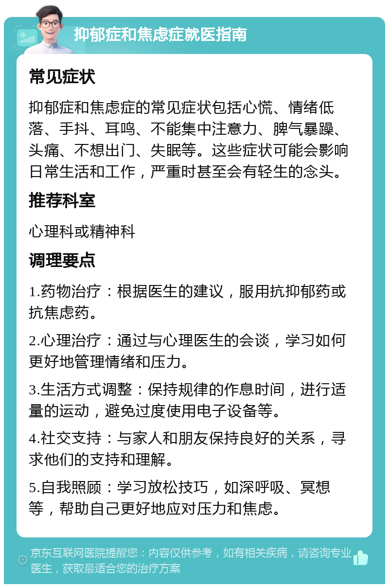 抑郁症和焦虑症就医指南 常见症状 抑郁症和焦虑症的常见症状包括心慌、情绪低落、手抖、耳鸣、不能集中注意力、脾气暴躁、头痛、不想出门、失眠等。这些症状可能会影响日常生活和工作，严重时甚至会有轻生的念头。 推荐科室 心理科或精神科 调理要点 1.药物治疗：根据医生的建议，服用抗抑郁药或抗焦虑药。 2.心理治疗：通过与心理医生的会谈，学习如何更好地管理情绪和压力。 3.生活方式调整：保持规律的作息时间，进行适量的运动，避免过度使用电子设备等。 4.社交支持：与家人和朋友保持良好的关系，寻求他们的支持和理解。 5.自我照顾：学习放松技巧，如深呼吸、冥想等，帮助自己更好地应对压力和焦虑。