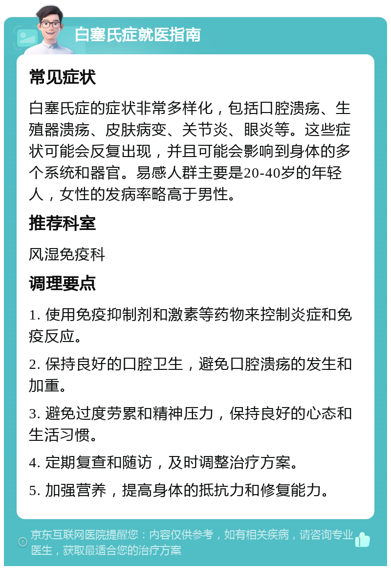 白塞氏症就医指南 常见症状 白塞氏症的症状非常多样化，包括口腔溃疡、生殖器溃疡、皮肤病变、关节炎、眼炎等。这些症状可能会反复出现，并且可能会影响到身体的多个系统和器官。易感人群主要是20-40岁的年轻人，女性的发病率略高于男性。 推荐科室 风湿免疫科 调理要点 1. 使用免疫抑制剂和激素等药物来控制炎症和免疫反应。 2. 保持良好的口腔卫生，避免口腔溃疡的发生和加重。 3. 避免过度劳累和精神压力，保持良好的心态和生活习惯。 4. 定期复查和随访，及时调整治疗方案。 5. 加强营养，提高身体的抵抗力和修复能力。