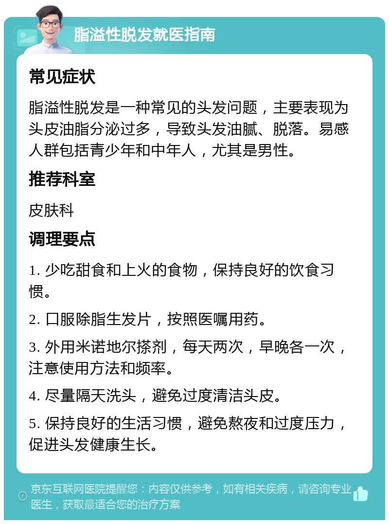 脂溢性脱发就医指南 常见症状 脂溢性脱发是一种常见的头发问题，主要表现为头皮油脂分泌过多，导致头发油腻、脱落。易感人群包括青少年和中年人，尤其是男性。 推荐科室 皮肤科 调理要点 1. 少吃甜食和上火的食物，保持良好的饮食习惯。 2. 口服除脂生发片，按照医嘱用药。 3. 外用米诺地尔搽剂，每天两次，早晚各一次，注意使用方法和频率。 4. 尽量隔天洗头，避免过度清洁头皮。 5. 保持良好的生活习惯，避免熬夜和过度压力，促进头发健康生长。