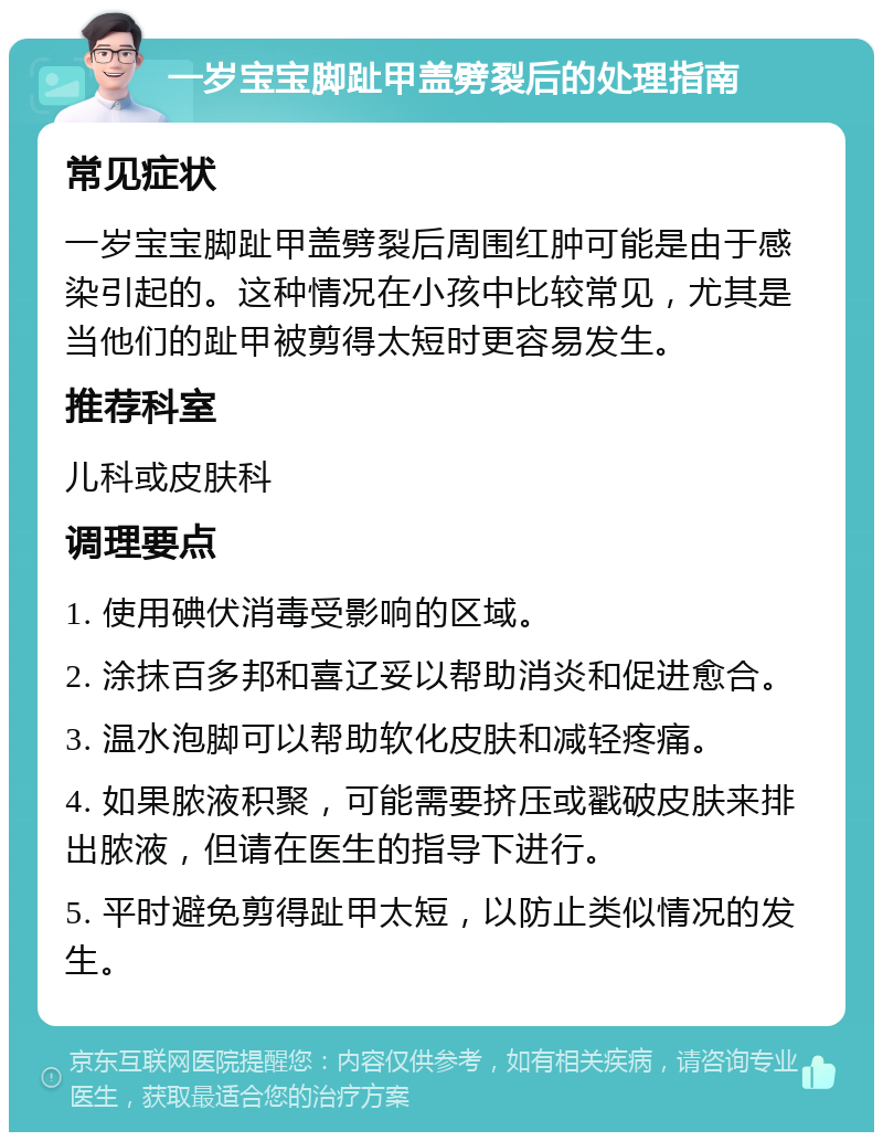 一岁宝宝脚趾甲盖劈裂后的处理指南 常见症状 一岁宝宝脚趾甲盖劈裂后周围红肿可能是由于感染引起的。这种情况在小孩中比较常见，尤其是当他们的趾甲被剪得太短时更容易发生。 推荐科室 儿科或皮肤科 调理要点 1. 使用碘伏消毒受影响的区域。 2. 涂抹百多邦和喜辽妥以帮助消炎和促进愈合。 3. 温水泡脚可以帮助软化皮肤和减轻疼痛。 4. 如果脓液积聚，可能需要挤压或戳破皮肤来排出脓液，但请在医生的指导下进行。 5. 平时避免剪得趾甲太短，以防止类似情况的发生。