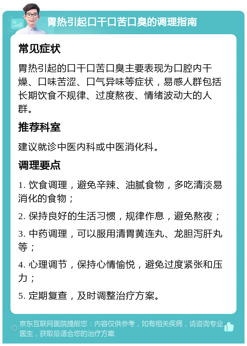 胃热引起口干口苦口臭的调理指南 常见症状 胃热引起的口干口苦口臭主要表现为口腔内干燥、口味苦涩、口气异味等症状，易感人群包括长期饮食不规律、过度熬夜、情绪波动大的人群。 推荐科室 建议就诊中医内科或中医消化科。 调理要点 1. 饮食调理，避免辛辣、油腻食物，多吃清淡易消化的食物； 2. 保持良好的生活习惯，规律作息，避免熬夜； 3. 中药调理，可以服用清胃黄连丸、龙胆泻肝丸等； 4. 心理调节，保持心情愉悦，避免过度紧张和压力； 5. 定期复查，及时调整治疗方案。