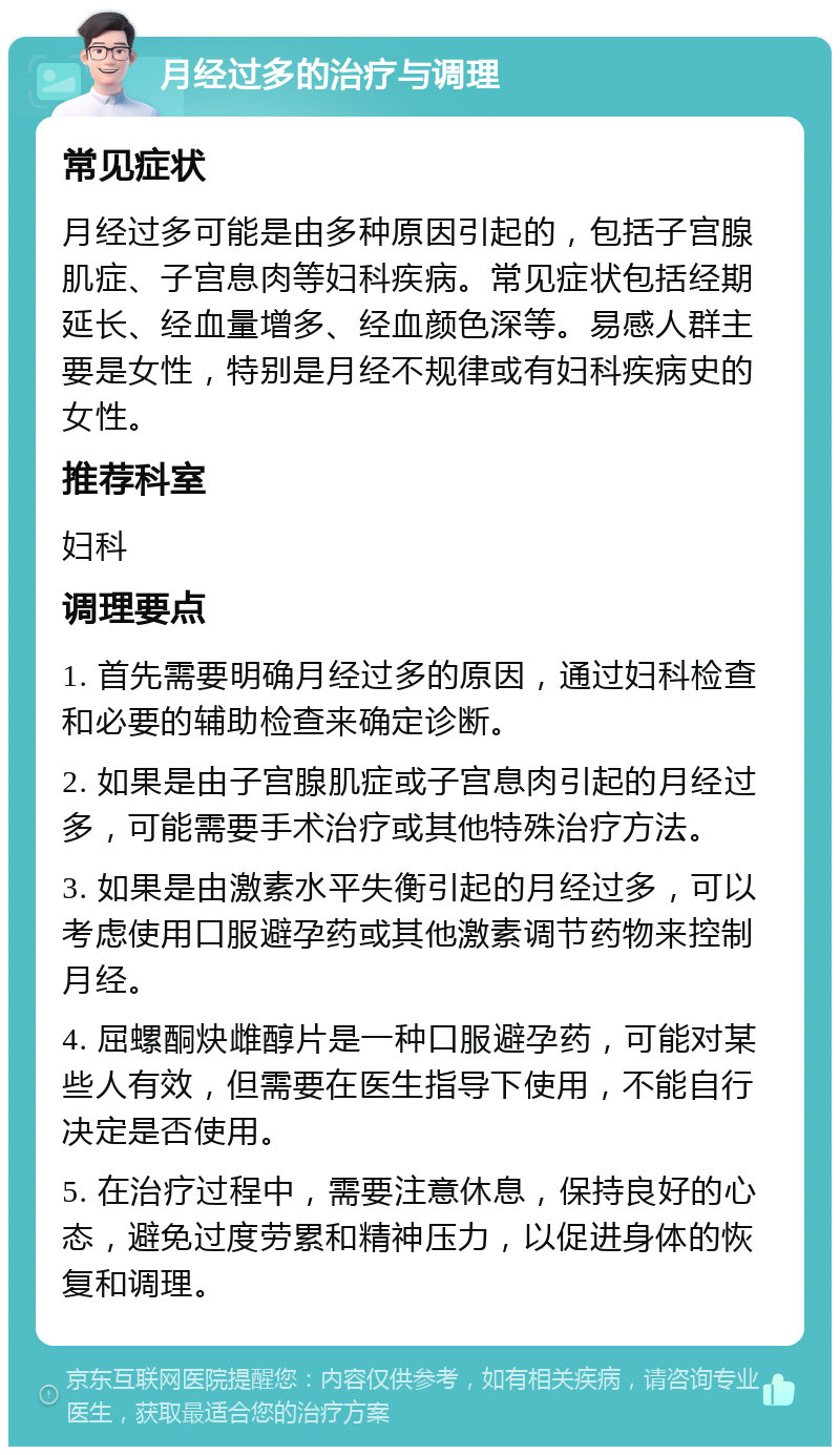 月经过多的治疗与调理 常见症状 月经过多可能是由多种原因引起的，包括子宫腺肌症、子宫息肉等妇科疾病。常见症状包括经期延长、经血量增多、经血颜色深等。易感人群主要是女性，特别是月经不规律或有妇科疾病史的女性。 推荐科室 妇科 调理要点 1. 首先需要明确月经过多的原因，通过妇科检查和必要的辅助检查来确定诊断。 2. 如果是由子宫腺肌症或子宫息肉引起的月经过多，可能需要手术治疗或其他特殊治疗方法。 3. 如果是由激素水平失衡引起的月经过多，可以考虑使用口服避孕药或其他激素调节药物来控制月经。 4. 屈螺酮炔雌醇片是一种口服避孕药，可能对某些人有效，但需要在医生指导下使用，不能自行决定是否使用。 5. 在治疗过程中，需要注意休息，保持良好的心态，避免过度劳累和精神压力，以促进身体的恢复和调理。