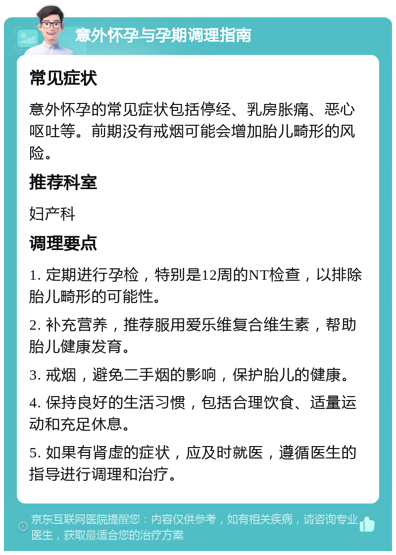 意外怀孕与孕期调理指南 常见症状 意外怀孕的常见症状包括停经、乳房胀痛、恶心呕吐等。前期没有戒烟可能会增加胎儿畸形的风险。 推荐科室 妇产科 调理要点 1. 定期进行孕检，特别是12周的NT检查，以排除胎儿畸形的可能性。 2. 补充营养，推荐服用爱乐维复合维生素，帮助胎儿健康发育。 3. 戒烟，避免二手烟的影响，保护胎儿的健康。 4. 保持良好的生活习惯，包括合理饮食、适量运动和充足休息。 5. 如果有肾虚的症状，应及时就医，遵循医生的指导进行调理和治疗。