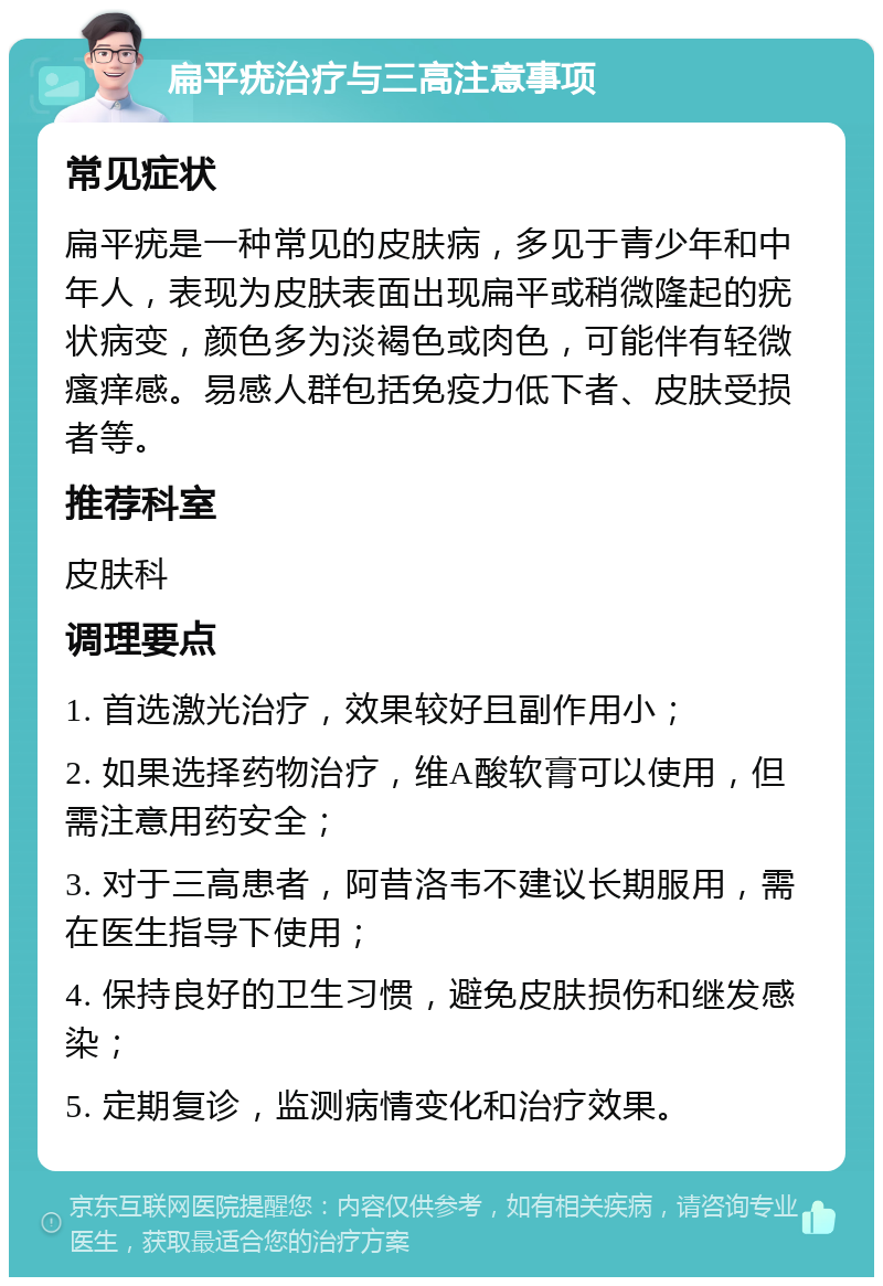 扁平疣治疗与三高注意事项 常见症状 扁平疣是一种常见的皮肤病，多见于青少年和中年人，表现为皮肤表面出现扁平或稍微隆起的疣状病变，颜色多为淡褐色或肉色，可能伴有轻微瘙痒感。易感人群包括免疫力低下者、皮肤受损者等。 推荐科室 皮肤科 调理要点 1. 首选激光治疗，效果较好且副作用小； 2. 如果选择药物治疗，维A酸软膏可以使用，但需注意用药安全； 3. 对于三高患者，阿昔洛韦不建议长期服用，需在医生指导下使用； 4. 保持良好的卫生习惯，避免皮肤损伤和继发感染； 5. 定期复诊，监测病情变化和治疗效果。