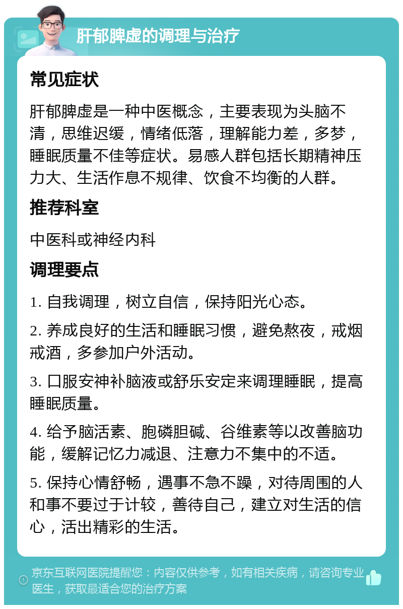 肝郁脾虚的调理与治疗 常见症状 肝郁脾虚是一种中医概念，主要表现为头脑不清，思维迟缓，情绪低落，理解能力差，多梦，睡眠质量不佳等症状。易感人群包括长期精神压力大、生活作息不规律、饮食不均衡的人群。 推荐科室 中医科或神经内科 调理要点 1. 自我调理，树立自信，保持阳光心态。 2. 养成良好的生活和睡眠习惯，避免熬夜，戒烟戒酒，多参加户外活动。 3. 口服安神补脑液或舒乐安定来调理睡眠，提高睡眠质量。 4. 给予脑活素、胞磷胆碱、谷维素等以改善脑功能，缓解记忆力减退、注意力不集中的不适。 5. 保持心情舒畅，遇事不急不躁，对待周围的人和事不要过于计较，善待自己，建立对生活的信心，活出精彩的生活。