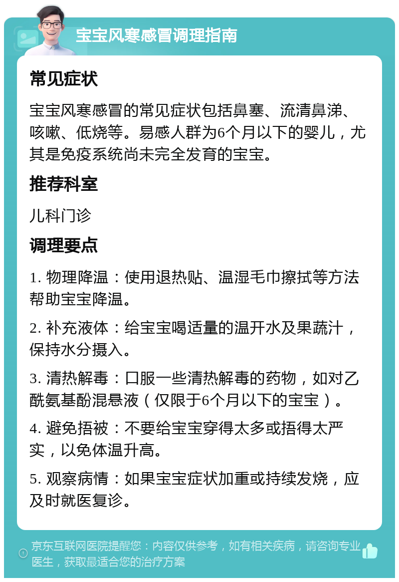 宝宝风寒感冒调理指南 常见症状 宝宝风寒感冒的常见症状包括鼻塞、流清鼻涕、咳嗽、低烧等。易感人群为6个月以下的婴儿，尤其是免疫系统尚未完全发育的宝宝。 推荐科室 儿科门诊 调理要点 1. 物理降温：使用退热贴、温湿毛巾擦拭等方法帮助宝宝降温。 2. 补充液体：给宝宝喝适量的温开水及果蔬汁，保持水分摄入。 3. 清热解毒：口服一些清热解毒的药物，如对乙酰氨基酚混悬液（仅限于6个月以下的宝宝）。 4. 避免捂被：不要给宝宝穿得太多或捂得太严实，以免体温升高。 5. 观察病情：如果宝宝症状加重或持续发烧，应及时就医复诊。