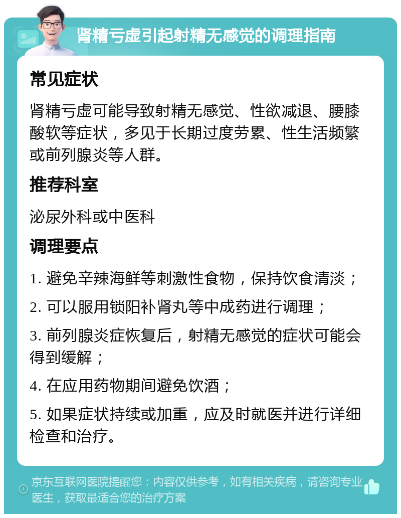 肾精亏虚引起射精无感觉的调理指南 常见症状 肾精亏虚可能导致射精无感觉、性欲减退、腰膝酸软等症状，多见于长期过度劳累、性生活频繁或前列腺炎等人群。 推荐科室 泌尿外科或中医科 调理要点 1. 避免辛辣海鲜等刺激性食物，保持饮食清淡； 2. 可以服用锁阳补肾丸等中成药进行调理； 3. 前列腺炎症恢复后，射精无感觉的症状可能会得到缓解； 4. 在应用药物期间避免饮酒； 5. 如果症状持续或加重，应及时就医并进行详细检查和治疗。