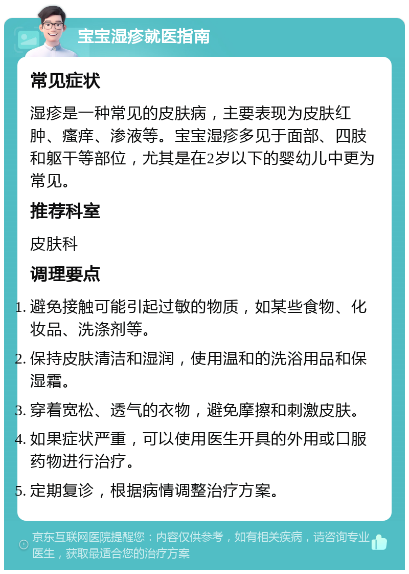 宝宝湿疹就医指南 常见症状 湿疹是一种常见的皮肤病，主要表现为皮肤红肿、瘙痒、渗液等。宝宝湿疹多见于面部、四肢和躯干等部位，尤其是在2岁以下的婴幼儿中更为常见。 推荐科室 皮肤科 调理要点 避免接触可能引起过敏的物质，如某些食物、化妆品、洗涤剂等。 保持皮肤清洁和湿润，使用温和的洗浴用品和保湿霜。 穿着宽松、透气的衣物，避免摩擦和刺激皮肤。 如果症状严重，可以使用医生开具的外用或口服药物进行治疗。 定期复诊，根据病情调整治疗方案。